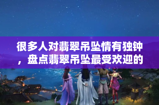 很多人對翡翠吊墜情有獨鐘，盤點翡翠吊墜最受歡迎的幾種形狀
