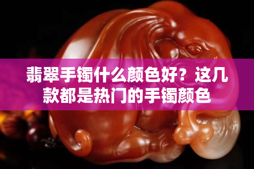 翡翠手鐲什么顏色好？這幾款都是熱門的手鐲顏色