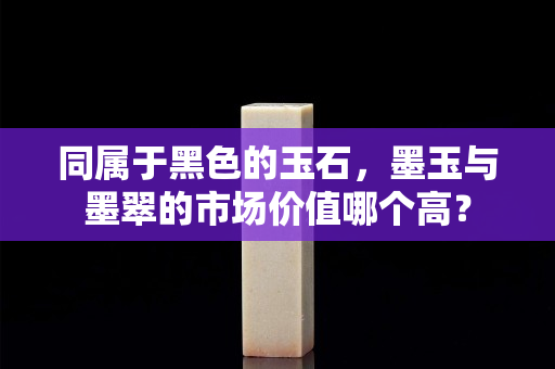 同屬于黑色的玉石，墨玉與墨翠的市場價值哪個高？