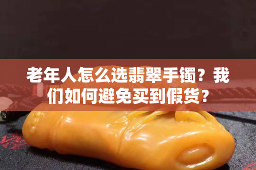 老年人怎么選翡翠手鐲？我們?nèi)绾伪苊赓I(mǎi)到假貨？