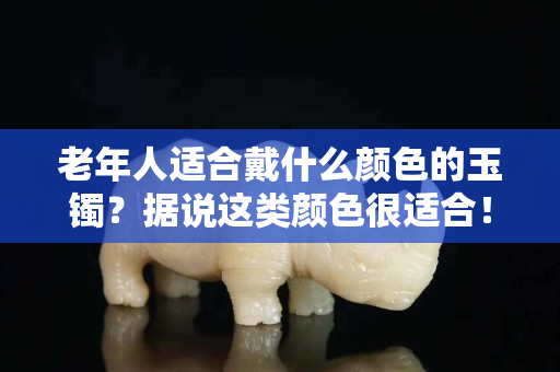 老年人適合戴什么顏色的玉鐲？據說這類顏色很適合！