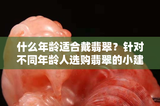 什么年齡適合戴翡翠？針對不同年齡人選購翡翠的小建議