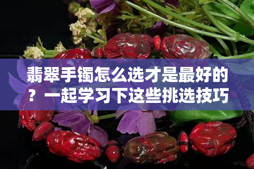 翡翠手鐲怎么選才是最好的？一起學習下這些挑選技巧