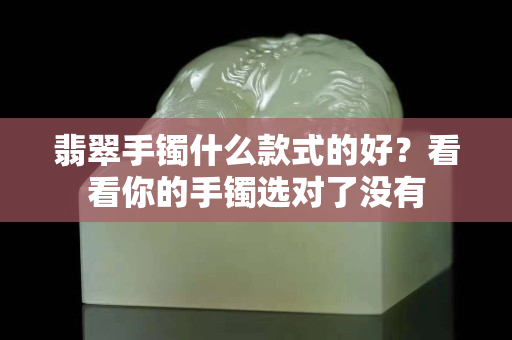 翡翠手鐲什么款式的好？看看你的手鐲選對了沒有