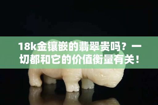 18k金鑲嵌的翡翠貴嗎？一切都和它的價值衡量有關！