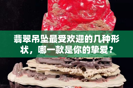 翡翠吊墜最受歡迎的幾種形狀，哪一款是你的摯愛？