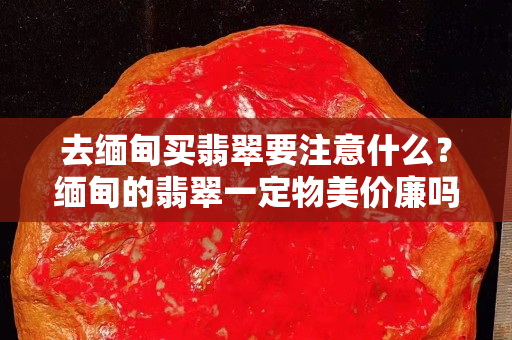 去緬甸買翡翠要注意什么？緬甸的翡翠一定物美價廉嗎？