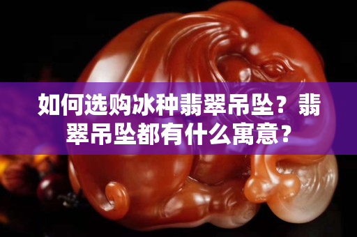 如何選購冰種翡翠吊墜？翡翠吊墜都有什么寓意？