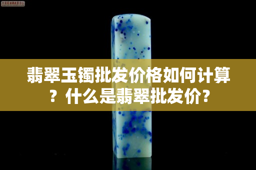 翡翠玉鐲批發(fā)價格如何計算？什么是翡翠批發(fā)價？