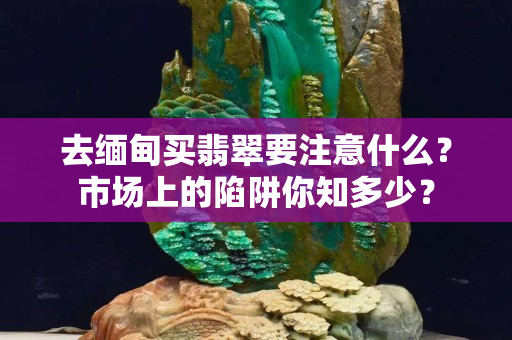去緬甸買翡翠要注意什么？市場上的陷阱你知多少？