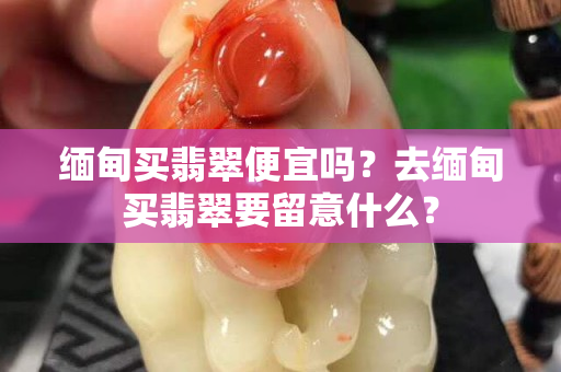 緬甸買翡翠便宜嗎？去緬甸買翡翠要留意什么？