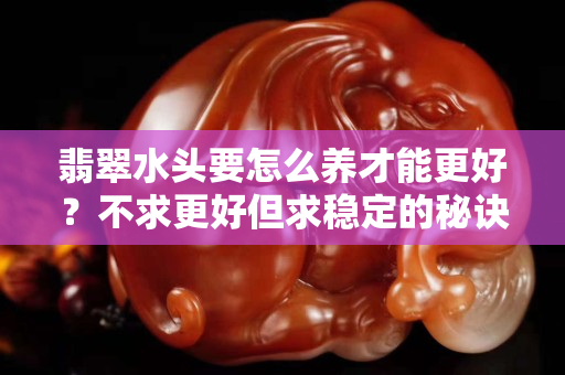 翡翠水頭要怎么養才能更好？不求更好但求穩定的秘訣