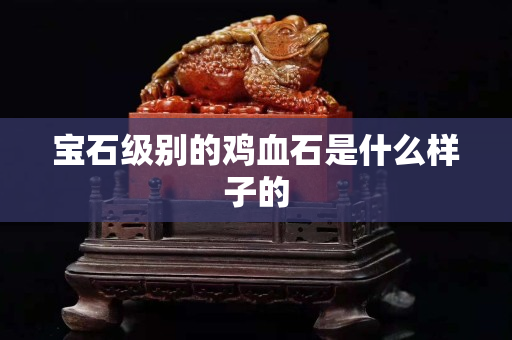 寶石級別的雞血石是什么樣子的