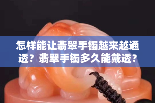 怎樣能讓翡翠手鐲越來越通透？翡翠手鐲多久能戴透？