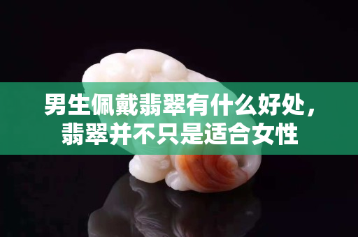 男生佩戴翡翠有什么好處，翡翠并不只是適合女性