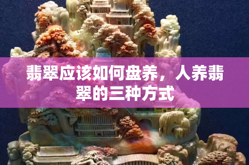 翡翠應該如何盤養，人養翡翠的三種方式