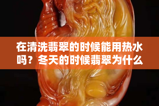 在清洗翡翠的時候能用熱水嗎？冬天的時候翡翠為什么容易碎？