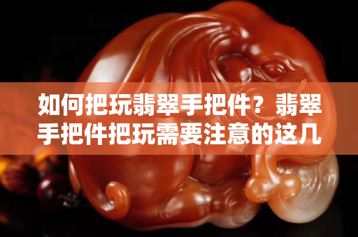 如何把玩翡翠手把件？翡翠手把件把玩需要注意的這幾個要素