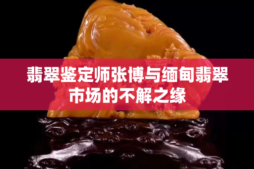 翡翠鑒定師張博與緬甸翡翠市場的不解之緣