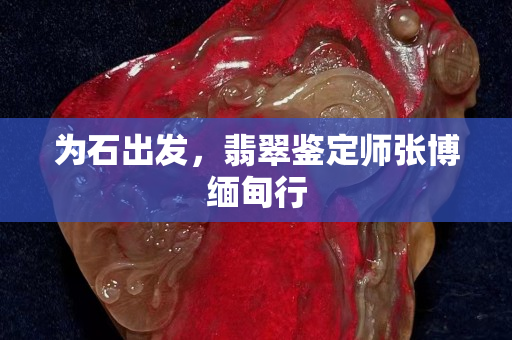 為石出發，翡翠鑒定師張博緬甸行