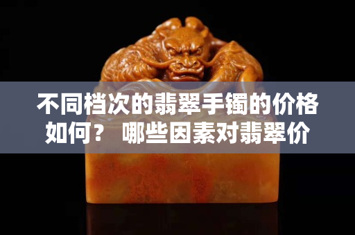 不同檔次的翡翠手鐲的價格如何？ 哪些因素對翡翠價格起重要作用