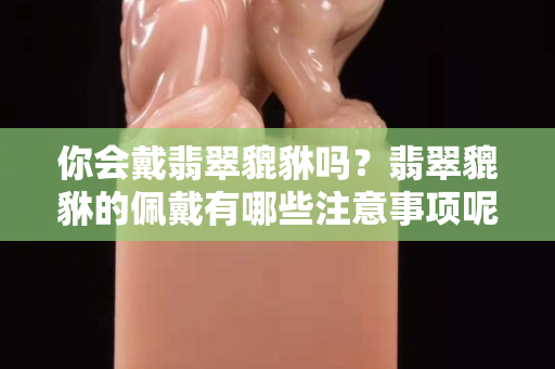 你會戴翡翠貔貅嗎？翡翠貔貅的佩戴有哪些注意事項呢？