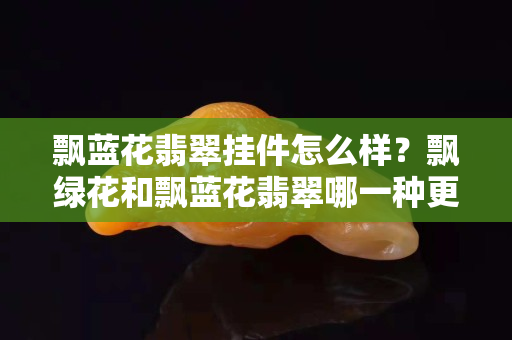 飄藍花翡翠掛件怎么樣？飄綠花和飄藍花翡翠哪一種更好？