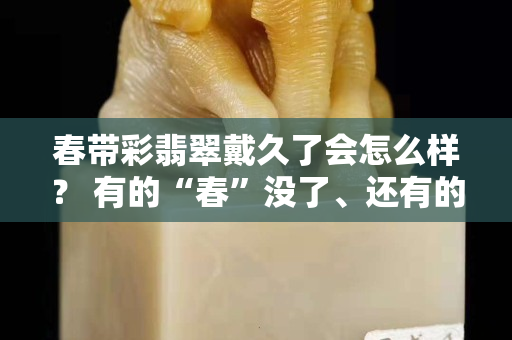 春帶彩翡翠戴久了會怎么樣？ 有的“春”沒了、還有的掉粉，這是怎么回事？