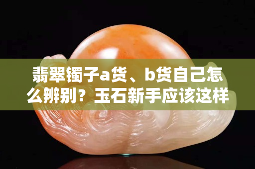 翡翠鐲子a貨、b貨自己怎么辨別？玉石新手應(yīng)該這樣做