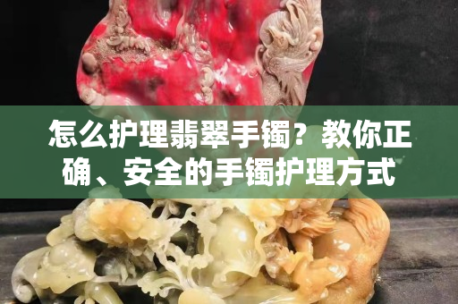 怎么護(hù)理翡翠手鐲？教你正確、安全的手鐲護(hù)理方式