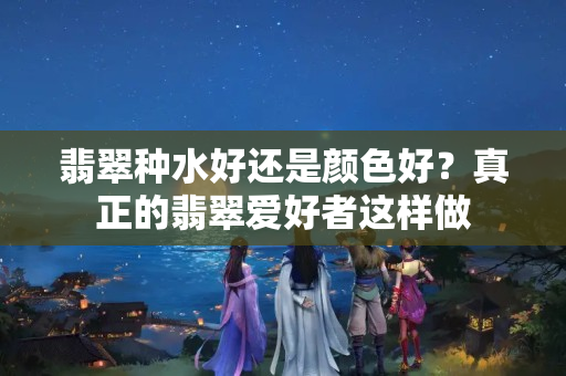 翡翠種水好還是顏色好？真正的翡翠愛好者這樣做