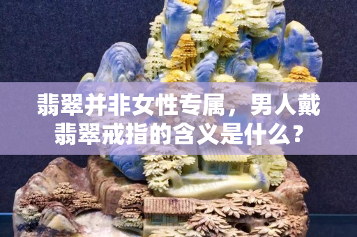 翡翠并非女性專屬，男人戴翡翠戒指的含義是什么？