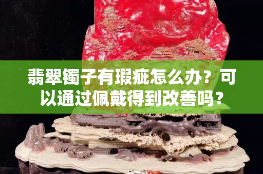翡翠鐲子有瑕疵怎么辦？可以通過佩戴得到改善嗎？