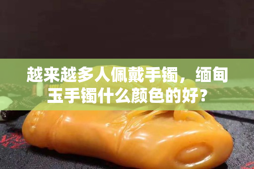 越來越多人佩戴手鐲，緬甸玉手鐲什么顏色的好？