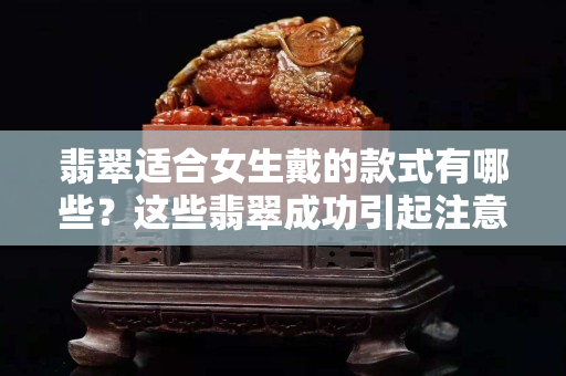 翡翠適合女生戴的款式有哪些？這些翡翠成功引起注意！