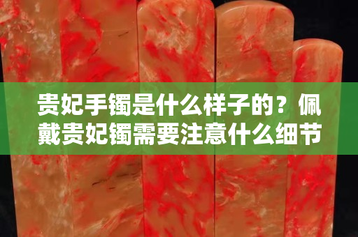 貴妃手鐲是什么樣子的？佩戴貴妃鐲需要注意什么細(xì)節(jié)？