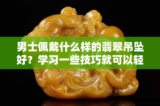 男士佩戴什么樣的翡翠吊墜好？學習一些技巧就可以輕松挑選！