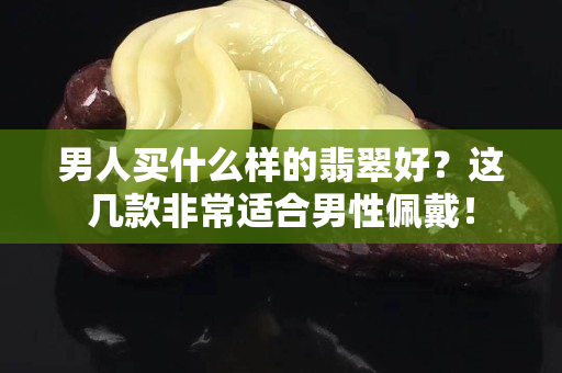 男人買什么樣的翡翠好？這幾款非常適合男性佩戴！