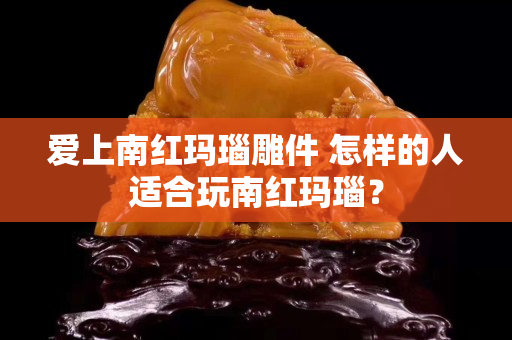 愛上南紅瑪瑙雕件 怎樣的人適合玩南紅瑪瑙？