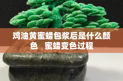 雞油黃蜜蠟包漿后是什么顏色   蜜蠟變色過程