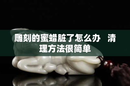 雕刻的蜜蠟臟了怎么辦   清理方法很簡單