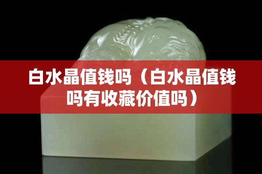 白水晶值錢嗎（白水晶值錢嗎有收藏價值嗎）