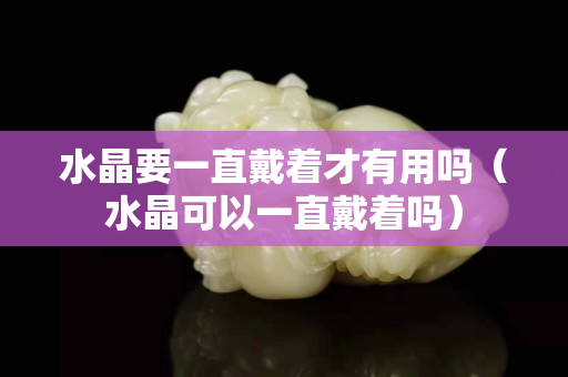 水晶要一直戴著才有用嗎（水晶可以一直戴著嗎）