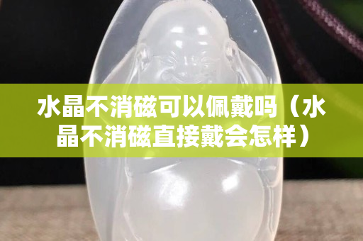 水晶不消磁可以佩戴嗎（水晶不消磁直接戴會怎樣）