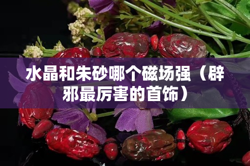 水晶和朱砂哪個(gè)磁場(chǎng)強(qiáng)（辟邪最厲害的首飾）