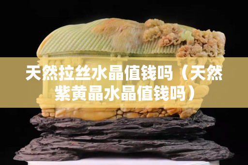 天然拉絲水晶值錢嗎（天然紫黃晶水晶值錢嗎）