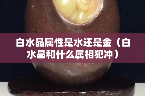白水晶屬性是水還是金（白水晶和什么屬相犯沖）