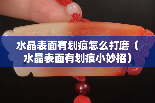 水晶表面有劃痕怎么打磨（水晶表面有劃痕小妙招）