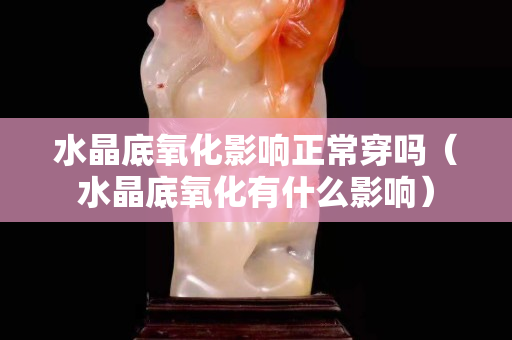 水晶底氧化影響正常穿嗎（水晶底氧化有什么影響）
