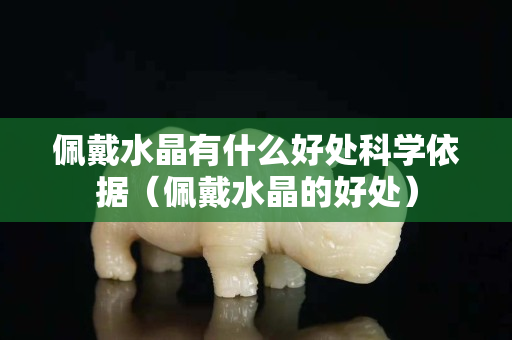 佩戴水晶有什么好處科學依據（佩戴水晶的好處）